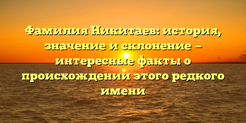 Фамилия Никитаев: история, значение и склонение — интересные факты о происхождении этого редкого имени