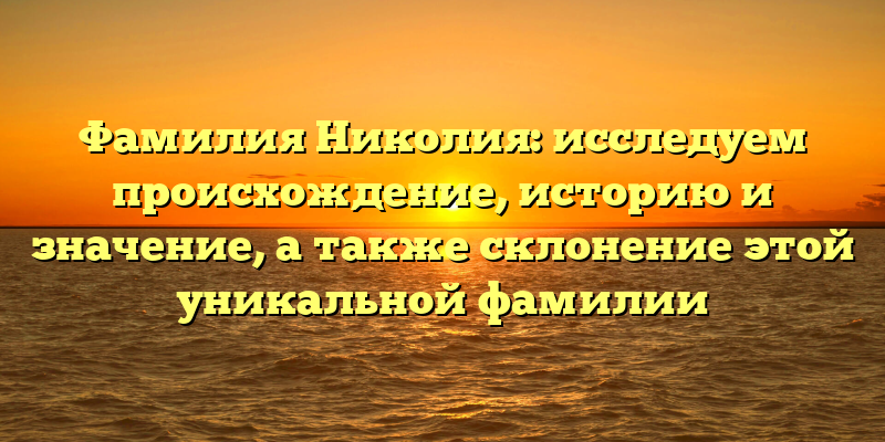 Фамилия Николия: исследуем происхождение, историю и значение, а также склонение этой уникальной фамилии