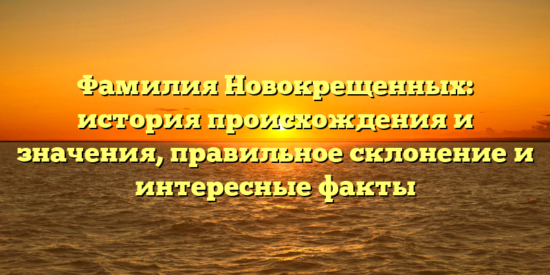 Фамилия Новокрещенных: история происхождения и значения, правильное склонение и интересные факты