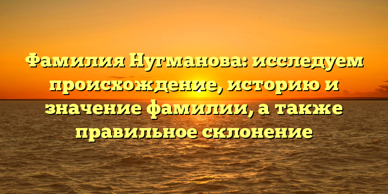 Фамилия Нугманова: исследуем происхождение, историю и значение фамилии, а также правильное склонение