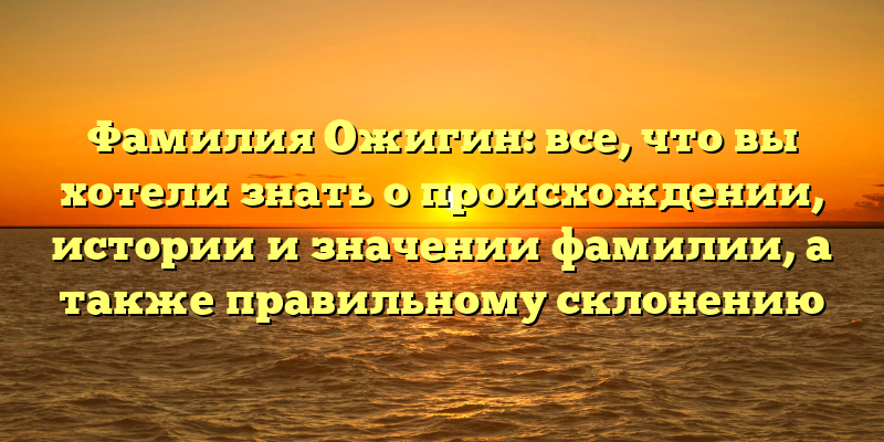 Фамилия Ожигин: все, что вы хотели знать о происхождении, истории и значении фамилии, а также правильному склонению