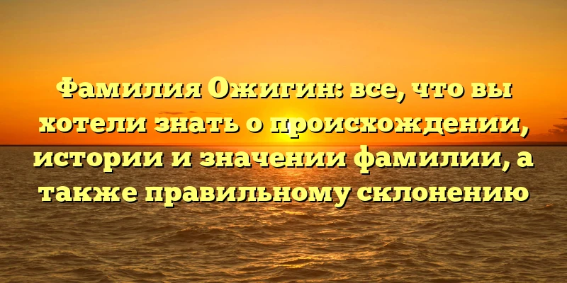 Фамилия Ожигин: все, что вы хотели знать о происхождении, истории и значении фамилии, а также правильному склонению Фамилия Ожигин: все, что вы хотели знать о происхождении, истории и значении фамилии, а также правильному склонению