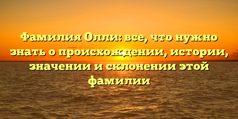 Фамилия Олли: все, что нужно знать о происхождении, истории, значении и склонении этой фамилии