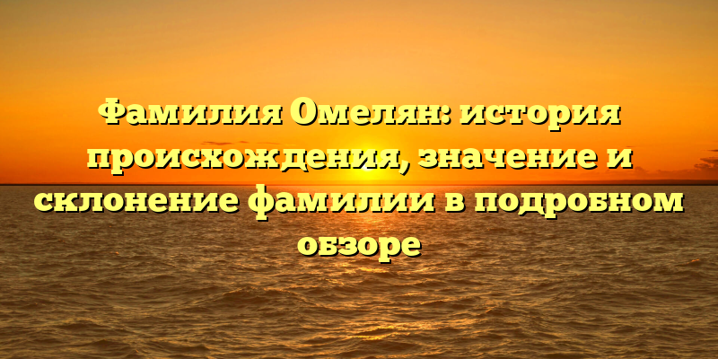 Фамилия Омелян: история происхождения, значение и склонение фамилии в подробном обзоре
