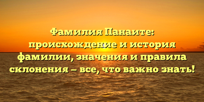 Фамилия Панаите: происхождение и история фамилии, значения и правила склонения — все, что важно знать!