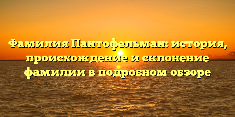 Фамилия Пантофельман: история, происхождение и склонение фамилии в подробном обзоре