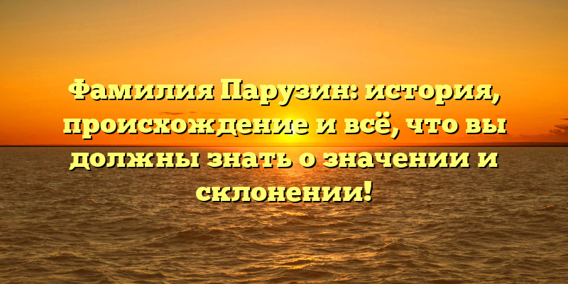 Фамилия Парузин: история, происхождение и всё, что вы должны знать о значении и склонении!