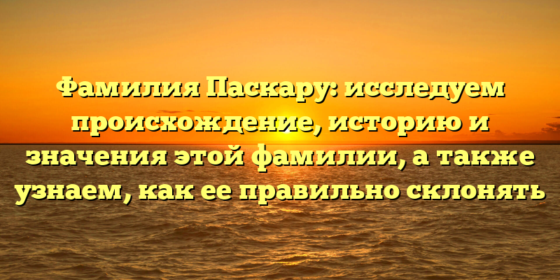 Фамилия Паскару: исследуем происхождение, историю и значения этой фамилии, а также узнаем, как ее правильно склонять