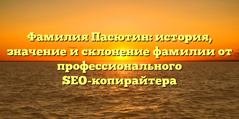 Фамилия Пасютин: история, значение и склонение фамилии от профессионального SEO-копирайтера