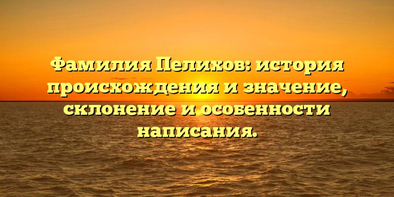 Фамилия Пелихов: история происхождения и значение, склонение и особенности написания.