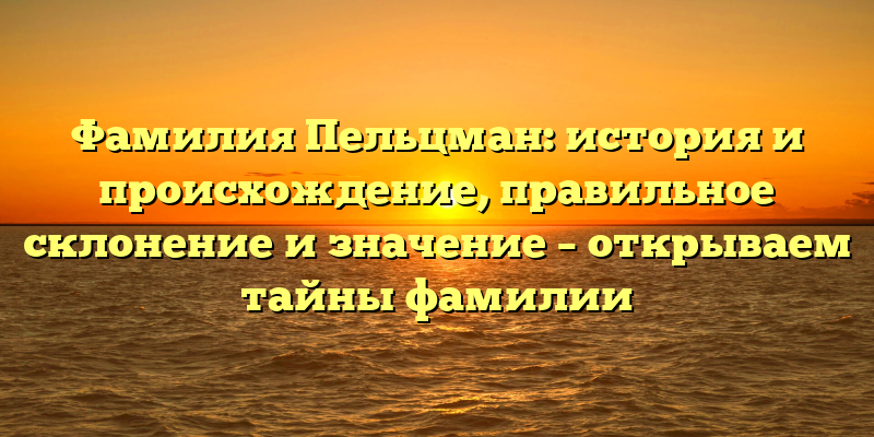 Фамилия Пельцман: история и происхождение, правильное склонение и значение – открываем тайны фамилии