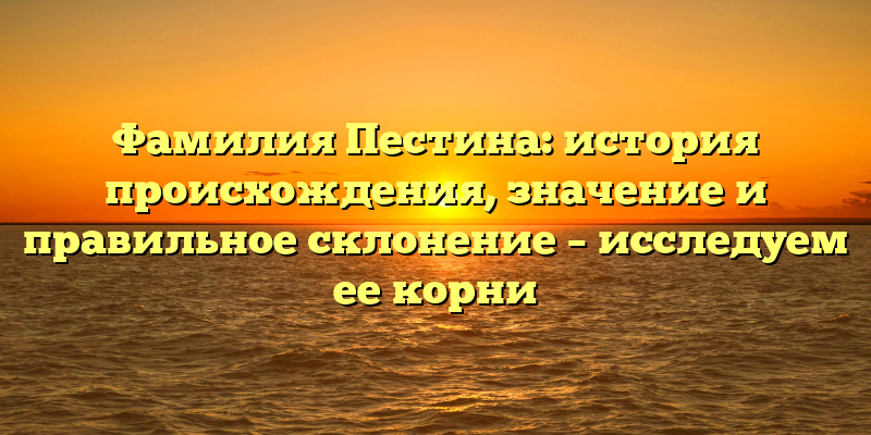 Фамилия Пестина: история происхождения, значение и правильное склонение – исследуем ее корни