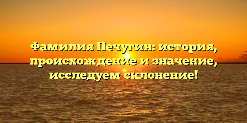 Фамилия Печугин: история, происхождение и значение, исследуем склонение!