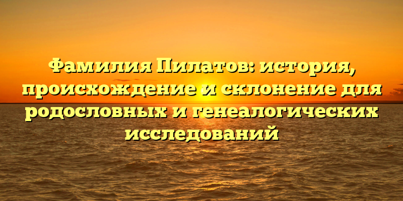 Фамилия Пилатов: история, происхождение и склонение для родословных и генеалогических исследований