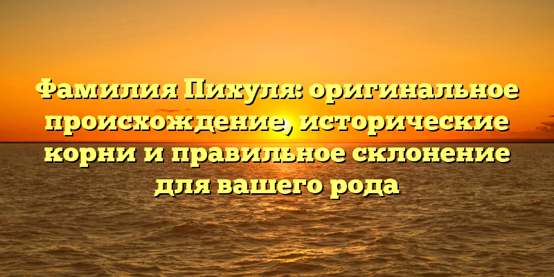 Фамилия Пихуля: оригинальное происхождение, исторические корни и правильное склонение для вашего рода