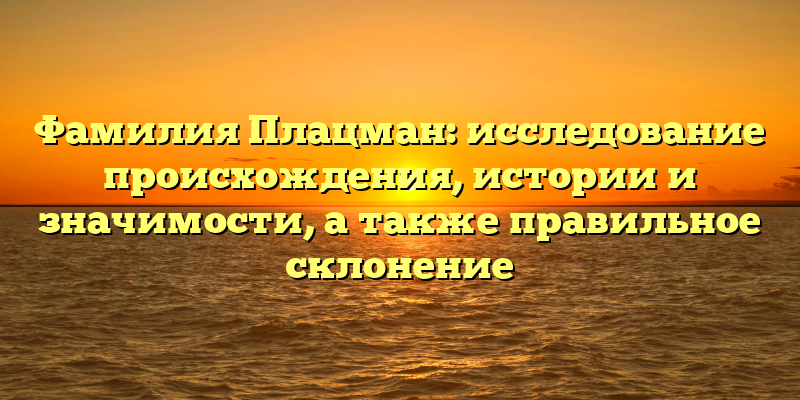 Фамилия Плацман: исследование происхождения, истории и значимости, а также правильное склонение