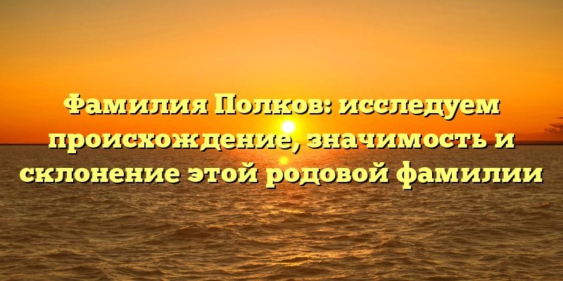 Фамилия Полков: исследуем происхождение, значимость и склонение этой родовой фамилии