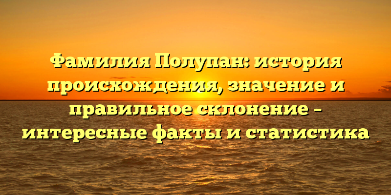 Фамилия Полупан: история происхождения, значение и правильное склонение – интересные факты и статистика