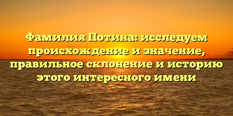 Фамилия Потина: исследуем происхождение и значение, правильное склонение и историю этого интересного имени
