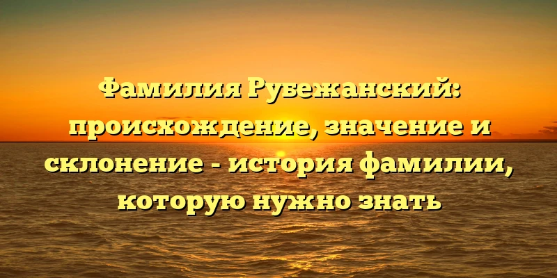 Фамилия Рубежанский: происхождение, значение и склонение - история фамилии, которую нужно знать