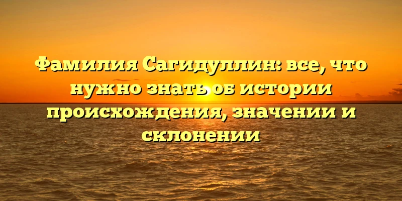 Фамилия Сагидуллин: все, что нужно знать об истории происхождения, значении и склонении