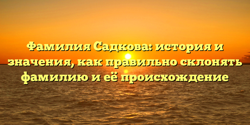 Фамилия Садкова: история и значения, как правильно склонять фамилию и её происхождение