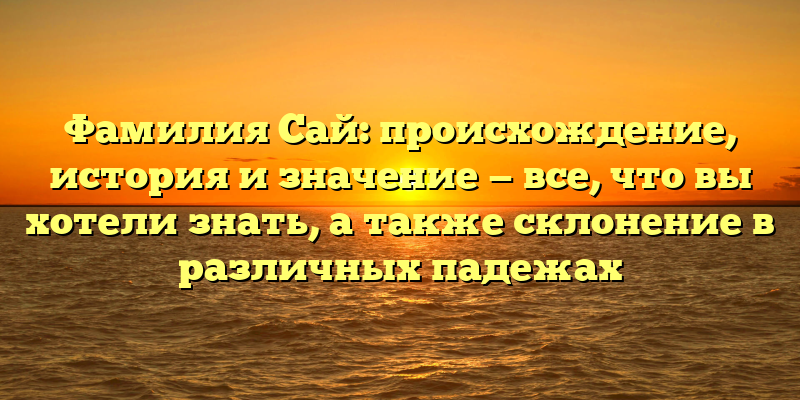 Фамилия Сай: происхождение, история и значение — все, что вы хотели знать, а также склонение в различных падежах