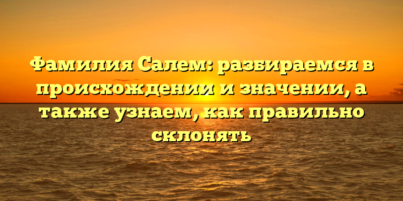 Фамилия Салем: разбираемся в происхождении и значении, а также узнаем, как правильно склонять