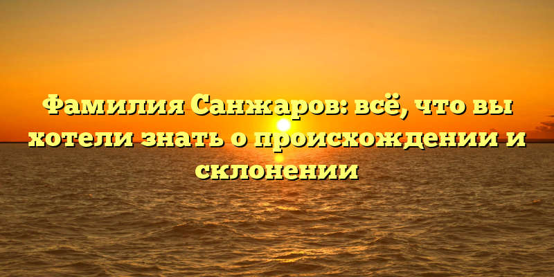Фамилия Санжаров: всё, что вы хотели знать о происхождении и склонении