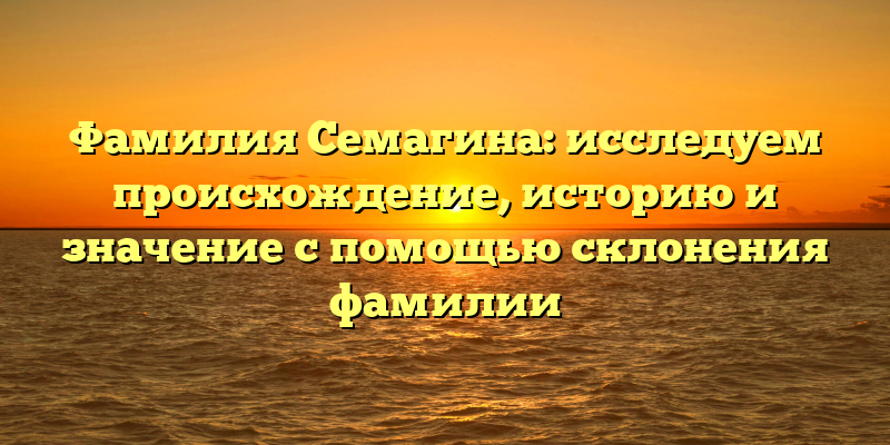 Фамилия Семагина: исследуем происхождение, историю и значение с помощью склонения фамилии