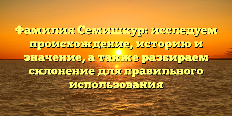 Фамилия Семишкур: исследуем происхождение, историю и значение, а также разбираем склонение для правильного использования