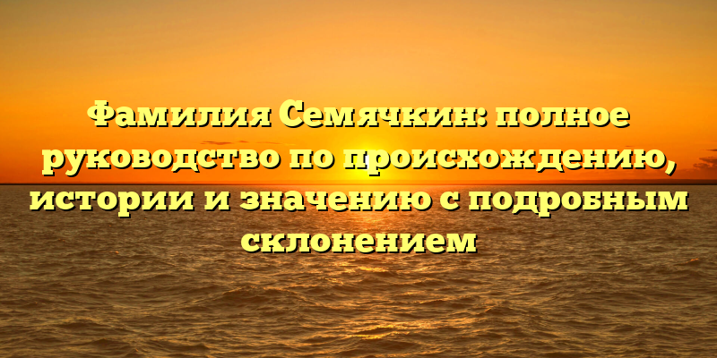Фамилия Семячкин: полное руководство по происхождению, истории и значению с подробным склонением
