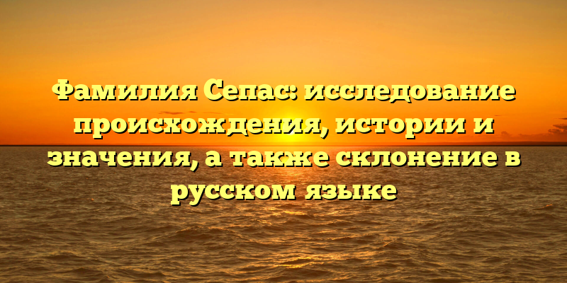 Фамилия Сепас: исследование происхождения, истории и значения, а также склонение в русском языке