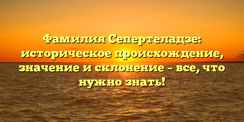 Фамилия Сепертеладзе: историческое происхождение, значение и склонение – все, что нужно знать!