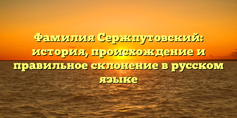 Фамилия Сержпутовский: история, происхождение и правильное склонение в русском языке