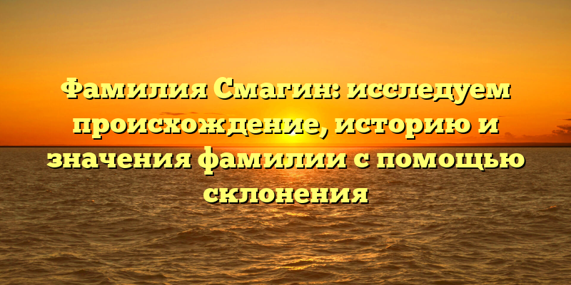Фамилия Смагин: исследуем происхождение, историю и значения фамилии с помощью склонения