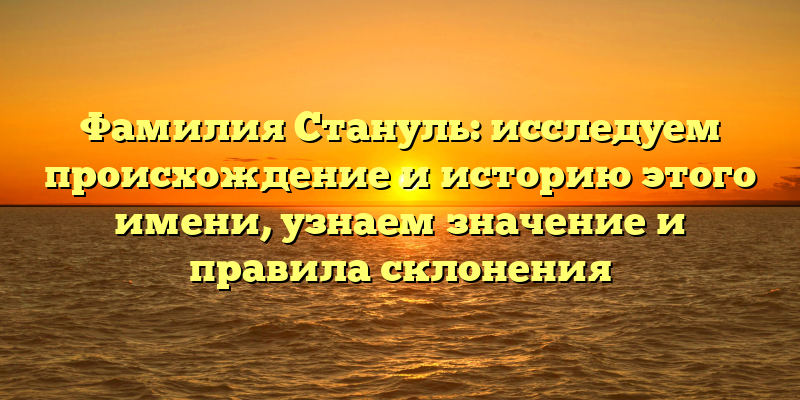 Фамилия Стануль: исследуем происхождение и историю этого имени, узнаем значение и правила склонения