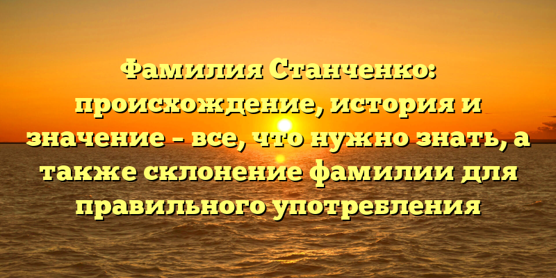 Фамилия Станченко: происхождение, история и значение – все, что нужно знать, а также склонение фамилии для правильного употребления