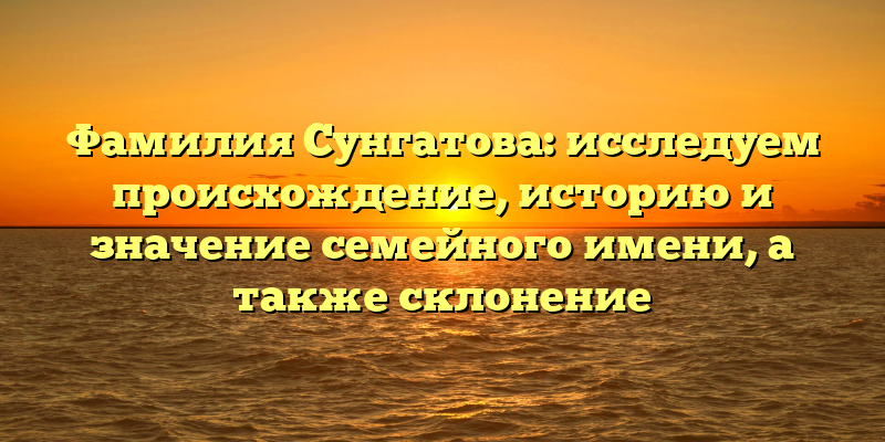Фамилия Сунгатова: исследуем происхождение, историю и значение семейного имени, а также склонение