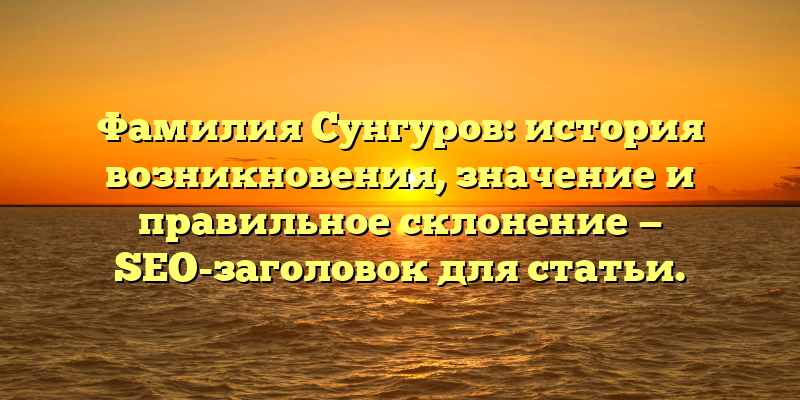 Фамилия Сунгуров: история возникновения, значение и правильное склонение — SEO-заголовок для статьи.