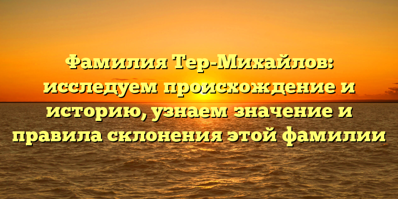 Фамилия Тер-Михайлов: исследуем происхождение и историю, узнаем значение и правила склонения этой фамилии