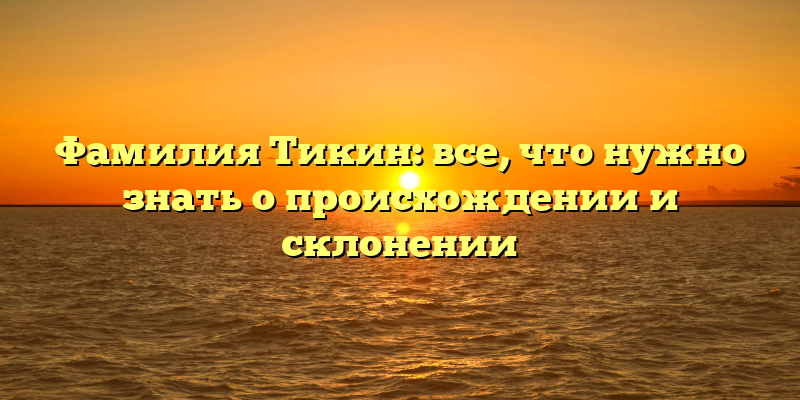 Фамилия Тикин: все, что нужно знать о происхождении и склонении