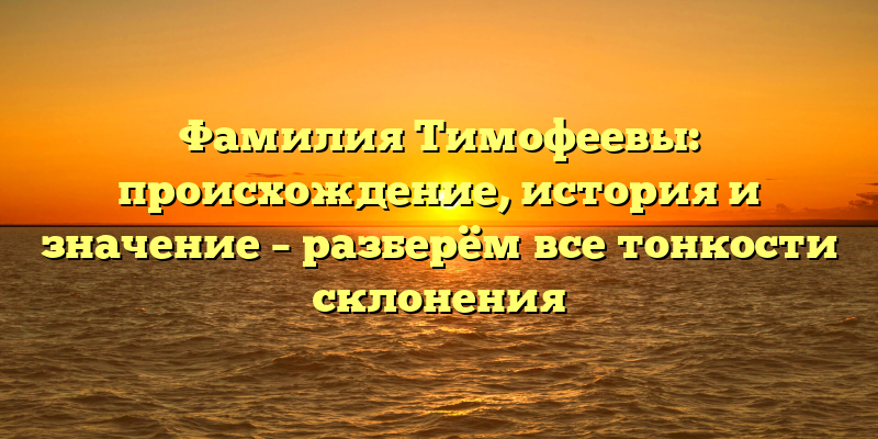 Фамилия Тимофеевы: происхождение, история и значение – разберём все тонкости склонения
