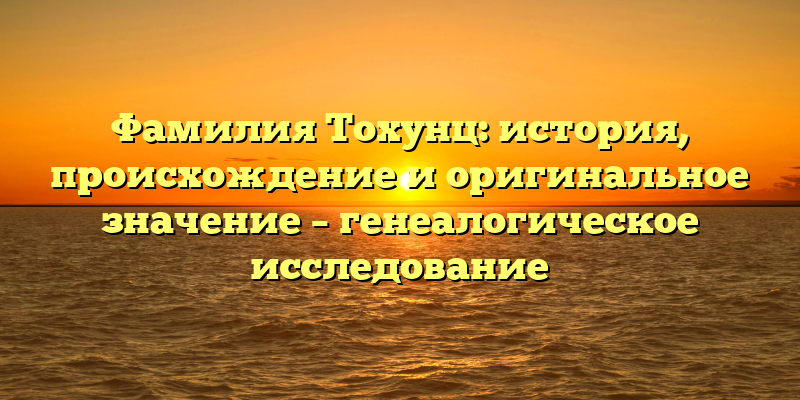 Фамилия Тохунц: история, происхождение и оригинальное значение – генеалогическое исследование