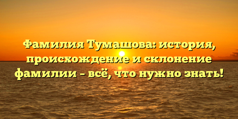 Фамилия Тумашова: история, происхождение и склонение фамилии – всё, что нужно знать!