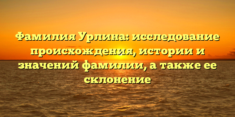 Фамилия Урлина: исследование происхождения, истории и значений фамилии, а также ее склонение
