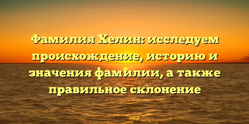 Фамилия Хелин: исследуем происхождение, историю и значения фамилии, а также правильное склонение