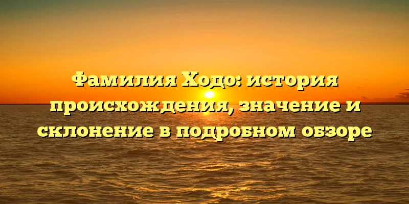 Фамилия Ходо: история происхождения, значение и склонение в подробном обзоре