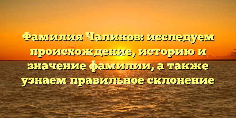 Фамилия Чаликов: исследуем происхождение, историю и значение фамилии, а также узнаем правильное склонение