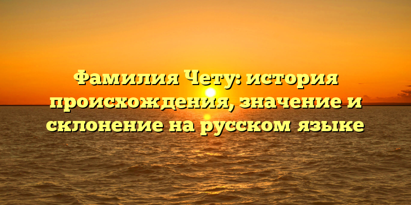 Фамилия Чету: история происхождения, значение и склонение на русском языке